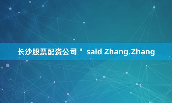 长沙股票配资公司＂ said Zhang.Zhang