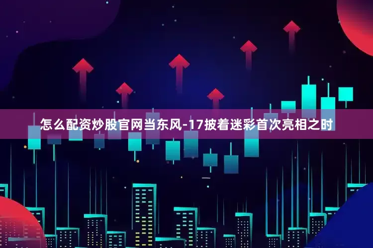 怎么配资炒股官网当东风-17披着迷彩首次亮相之时