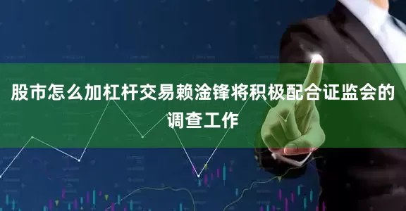 股市怎么加杠杆交易赖淦锋将积极配合证监会的调查工作