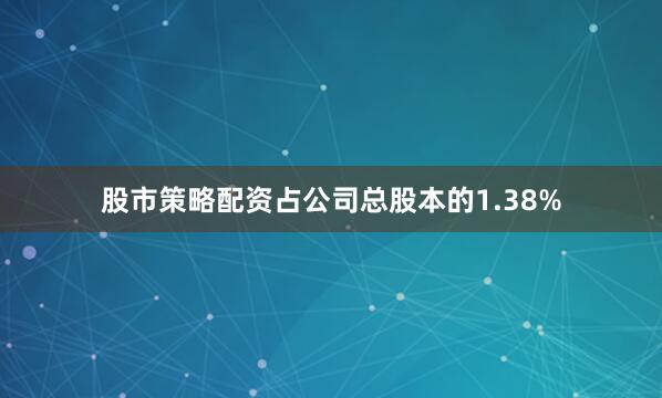 股市策略配资占公司总股本的1.38%