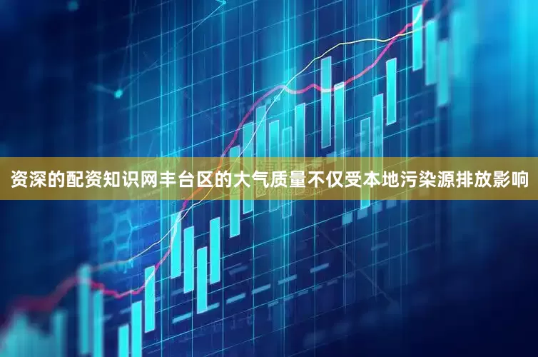 资深的配资知识网丰台区的大气质量不仅受本地污染源排放影响
