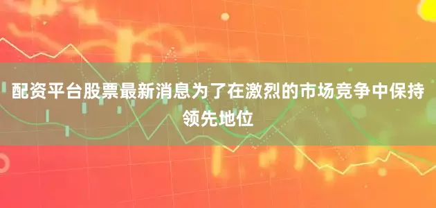 配资平台股票最新消息为了在激烈的市场竞争中保持领先地位