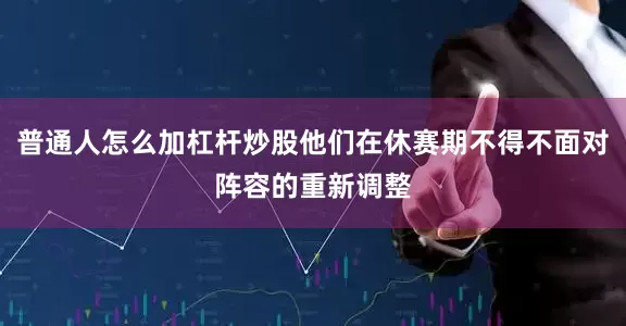 普通人怎么加杠杆炒股他们在休赛期不得不面对阵容的重新调整