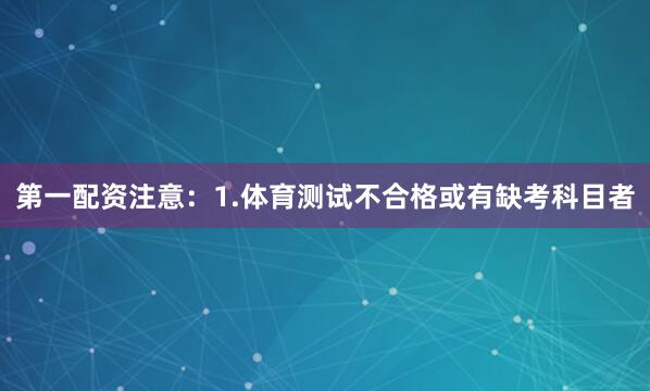 第一配资注意：1.体育测试不合格或有缺考科目者