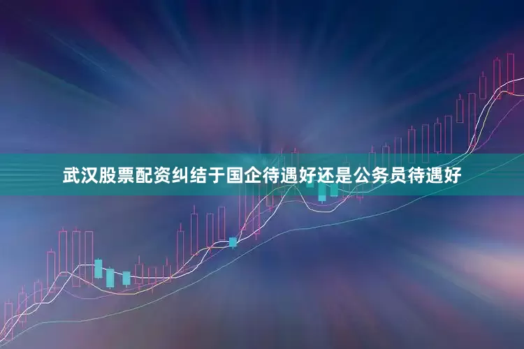 武汉股票配资纠结于国企待遇好还是公务员待遇好