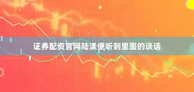 证券配资官网陆漾便听到里面的谈话