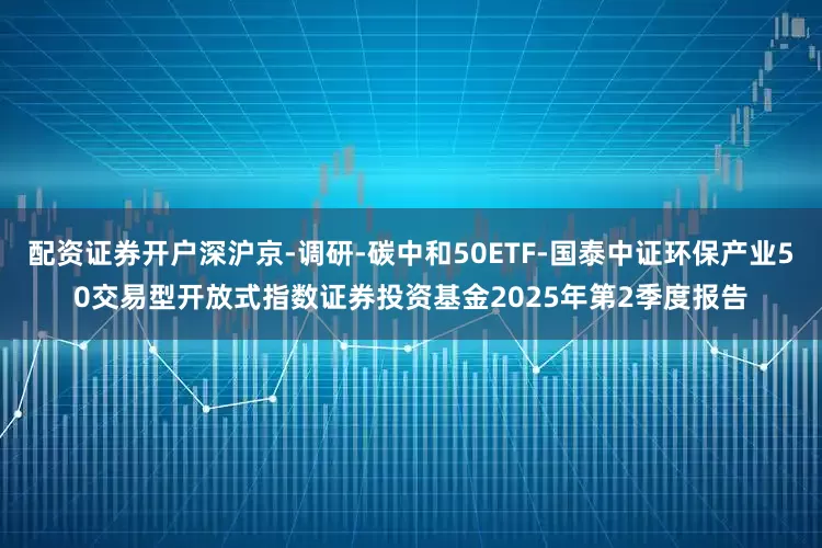 配资证券开户深沪京-调研-碳中和50ETF-国泰中证环保产业50交易型开放式指数证券投资基金2025年第2季度报告