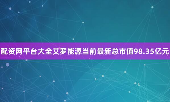 配资网平台大全艾罗能源当前最新总市值98.35亿元