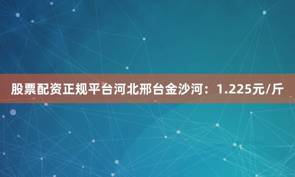 股票配资正规平台河北邢台金沙河：1.225元/斤
