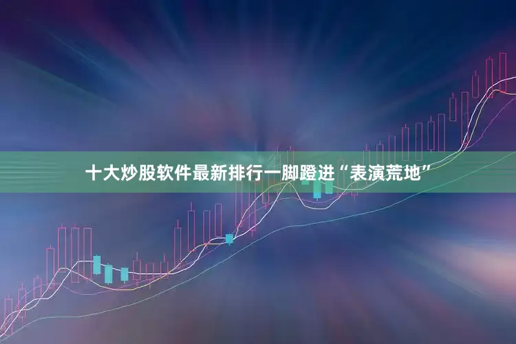 十大炒股软件最新排行一脚蹬进“表演荒地”