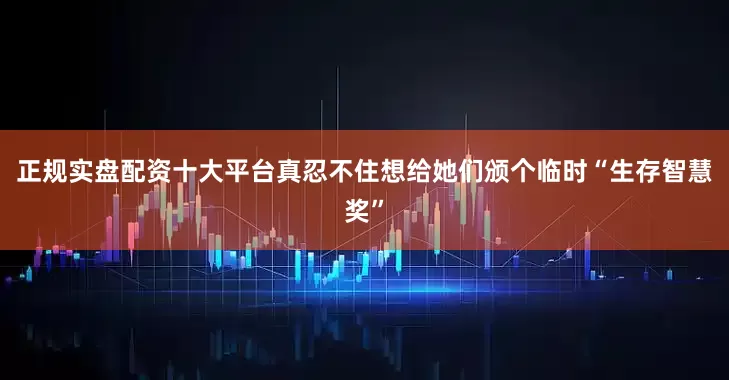 正规实盘配资十大平台真忍不住想给她们颁个临时“生存智慧奖”