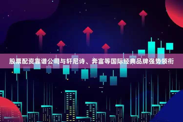 股票配资靠谱公司与轩尼诗、奔富等国际经典品牌强势领衔