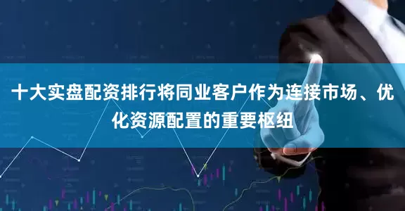 十大实盘配资排行将同业客户作为连接市场、优化资源配置的重要枢纽