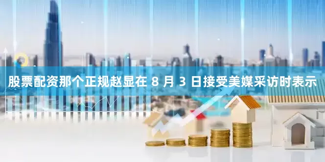 股票配资那个正规赵显在 8 月 3 日接受美媒采访时表示