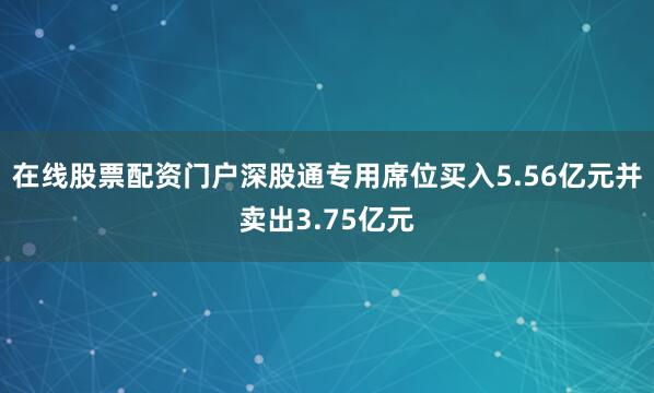 在线股票配资门户深股通专用席位买入5.56亿元并卖出3.75亿元