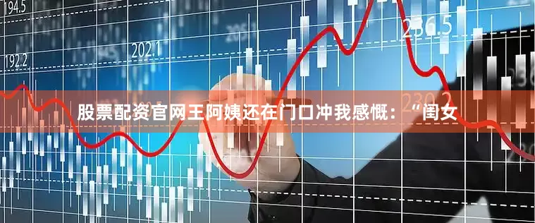 股票配资官网王阿姨还在门口冲我感慨：“闺女