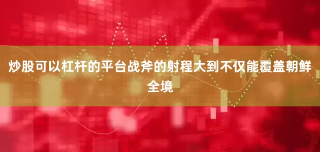 炒股可以杠杆的平台战斧的射程大到不仅能覆盖朝鲜全境