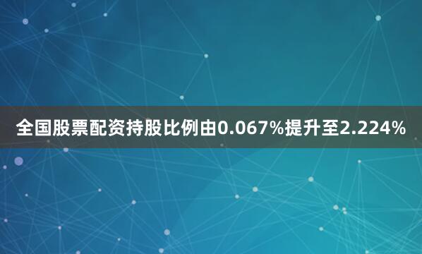全国股票配资持股比例由0.067%提升至2.224%