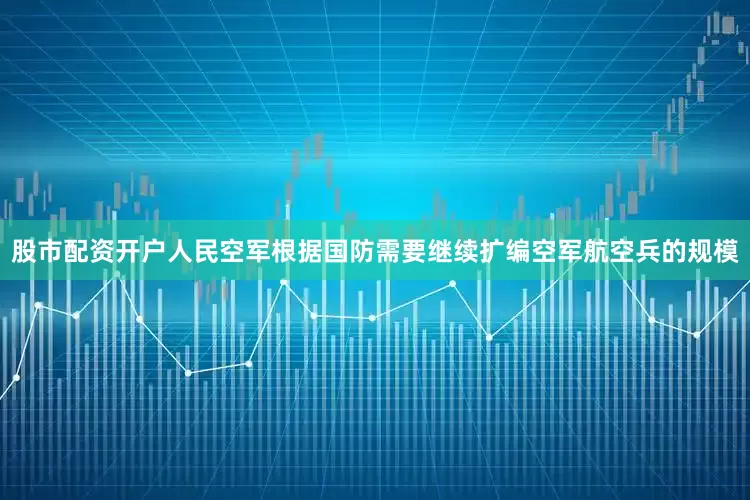 股市配资开户人民空军根据国防需要继续扩编空军航空兵的规模