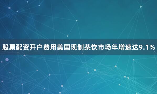 股票配资开户费用美国现制茶饮市场年增速达9.1%