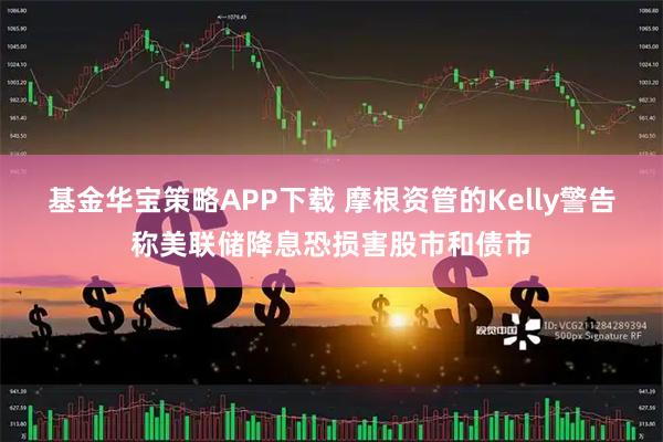 基金华宝策略APP下载 摩根资管的Kelly警告称美联储降息恐损害股市和债市