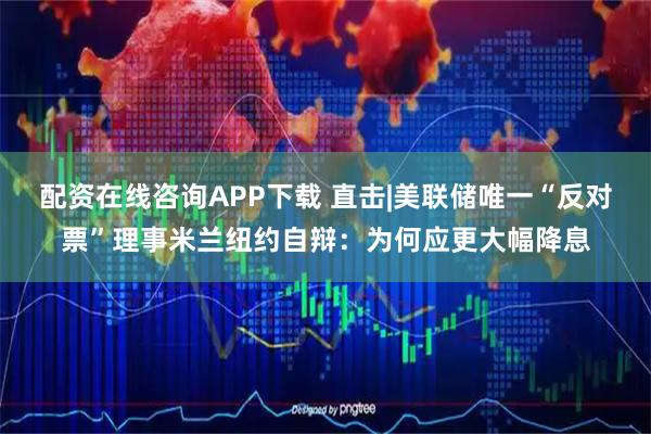 配资在线咨询APP下载 直击|美联储唯一“反对票”理事米兰纽约自辩：为何应更大幅降息