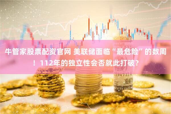 牛管家股票配资官网 美联储面临“最危险”的数周！112年的独立性会否就此打破？