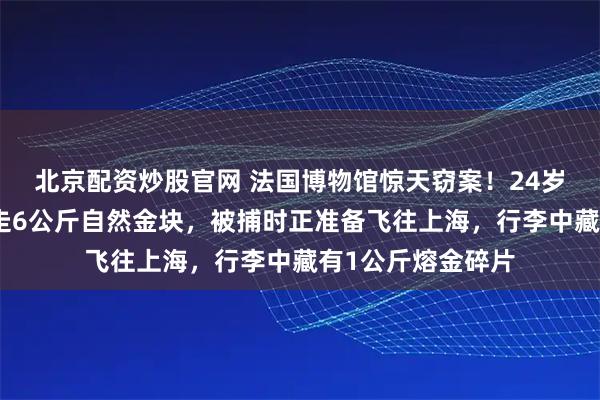 北京配资炒股官网 法国博物馆惊天窃案！24岁中国女子涉嫌盗走6公斤自然金块，被捕时正准备飞往上海，行李中藏有1公斤熔金碎片