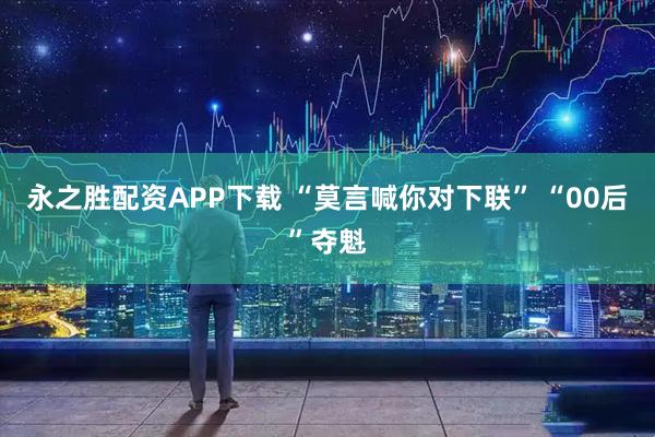 永之胜配资APP下载 “莫言喊你对下联” “00后”夺魁