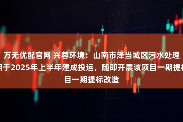 万无优配官网 兴蓉环境：山南市泽当城区污水处理厂二期于2025年上半年建成投运，随即开展该项目一期提标改造