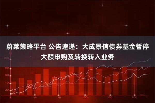蔚莱策略平台 公告速递：大成景信债券基金暂停大额申购及转换转入业务