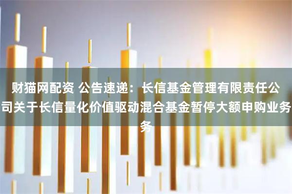 财猫网配资 公告速递：长信基金管理有限责任公司关于长信量化价值驱动混合基金暂停大额申购业务