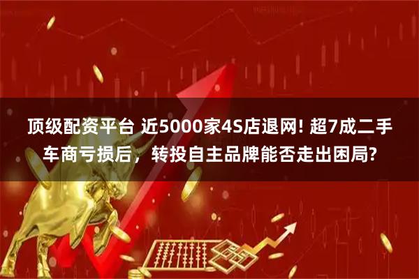 顶级配资平台 近5000家4S店退网! 超7成二手车商亏损后，转投自主品牌能否走出困局?