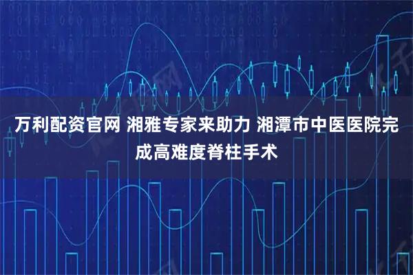 万利配资官网 湘雅专家来助力 湘潭市中医医院完成高难度脊柱手术