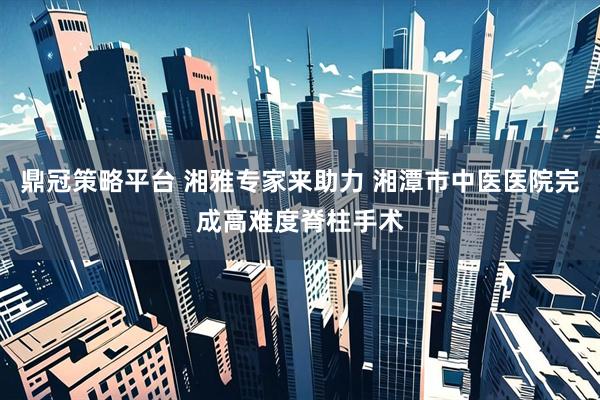 鼎冠策略平台 湘雅专家来助力 湘潭市中医医院完成高难度脊柱手术