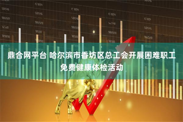 鼎合网平台 哈尔滨市香坊区总工会开展困难职工免费健康体检活动