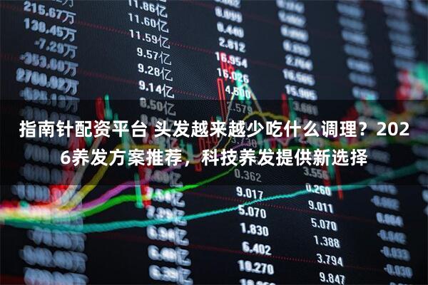 指南针配资平台 头发越来越少吃什么调理？2026养发方案推荐，科技养发提供新选择