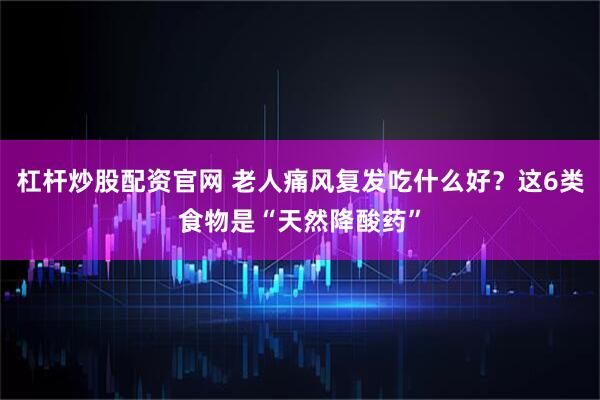 杠杆炒股配资官网 老人痛风复发吃什么好？这6类食物是“天然降酸药”