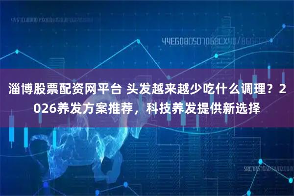 淄博股票配资网平台 头发越来越少吃什么调理？2026养发方案推荐，科技养发提供新选择