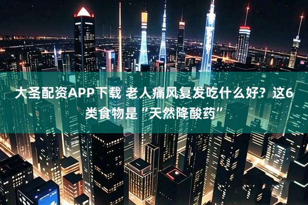 大圣配资APP下载 老人痛风复发吃什么好？这6类食物是“天然降酸药”