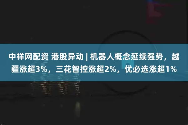 中祥网配资 港股异动 | 机器人概念延续强势，越疆涨超3%，三花智控涨超2%，优必选涨超1%