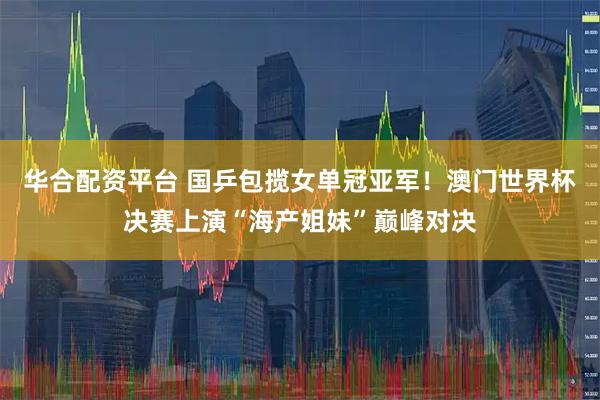 华合配资平台 国乒包揽女单冠亚军！澳门世界杯决赛上演“海产姐妹”巅峰对决
