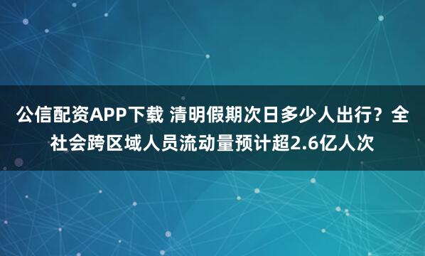 公信配资APP下载 清明假期次日多少人出行？全社会跨区域人员流动量预计超2.6亿人次