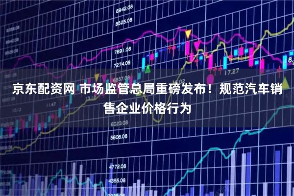 京东配资网 市场监管总局重磅发布！规范汽车销售企业价格行为
