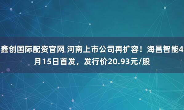 鑫创国际配资官网 河南上市公司再扩容！海昌智能4月15日首发，发行价20.93元/股
