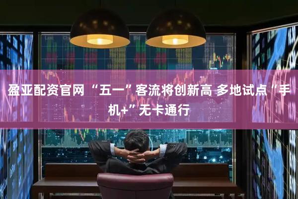 盈亚配资官网 “五一”客流将创新高 多地试点“手机+”无卡通行