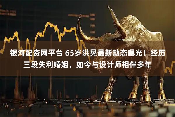 银河配资网平台 65岁洪晃最新动态曝光！经历三段失利婚姻，如今与设计师相伴多年