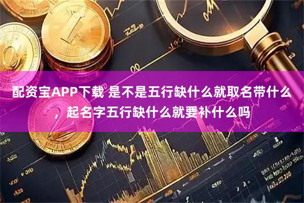 配资宝APP下载 是不是五行缺什么就取名带什么，起名字五行缺什么就要补什么吗