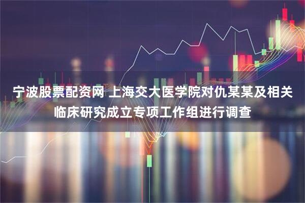 宁波股票配资网 上海交大医学院对仇某某及相关临床研究成立专项工作组进行调查