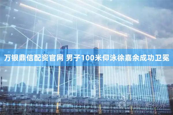 万银鼎信配资官网 男子100米仰泳徐嘉余成功卫冕